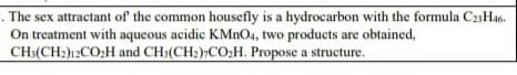 The sex attractant of the common housefly is a hydrocarbon with the formula C23H46.
On treatment with aqueous acidic KMNO4, two products are obtained,
CH3(CH2)12CO;H and CH3(CH2),CO2H. Propose a structure.
