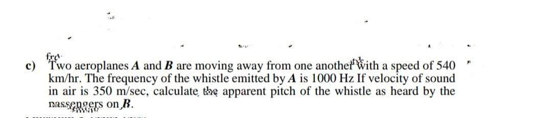 fro
c) Two aeroplanes A and B are moving away from one another with a speed of 540
km/hr. The frequency of the whistle emitted by A is 1000 Hz If velocity of sound
in air is 350 m/sec, calculate the apparent pitch of the whistle as heard by the
nassengers on R.
