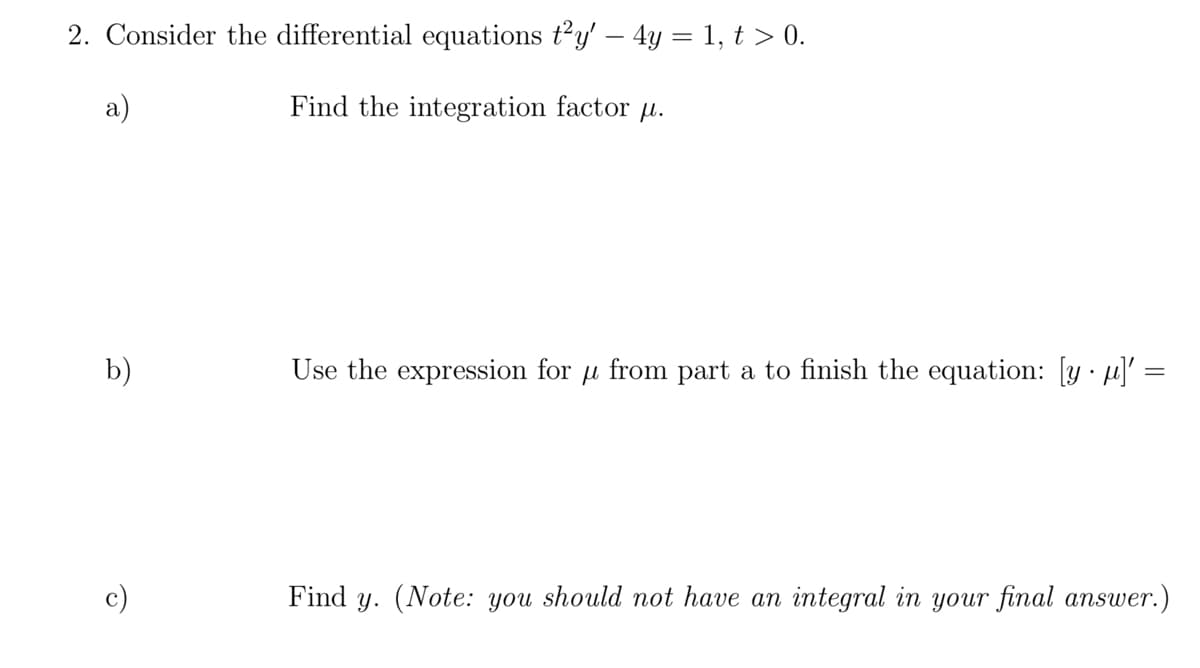 2. Consider the differential equations t²y' - 4y = 1, t > 0.
a)
Find the integration factor .
b)
c)
Use the expression for p from part a to finish the equation: [y]' =
=
Find y. (Note: you should not have an integral in your final answer.)