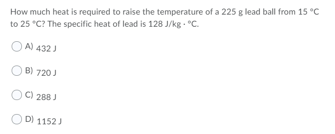 How much heat is required to raise the temperature of a 225 g lead ball from 15 °C
to 25 °C? The specific heat of lead is 128 J/kg · °C.
O A) 432 J
B) 720 J
C) 288 J
D) 1152 J
