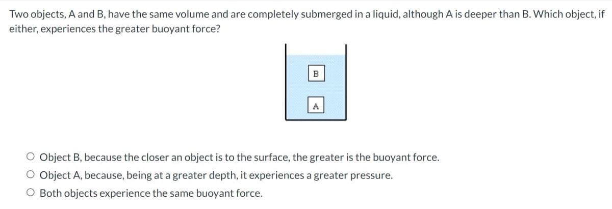 Two objects, A and B, have the same volume and are completely submerged in a liquid, although A is deeper than B. Which object, if
either, experiences the greater buoyant force?
B
O Object B, because the closer an object is to the surface, the greater is the buoyant force.
O Object A, because, being at a greater depth, it experiences a greater pressure.
O Both objects experience the same buoyant force.