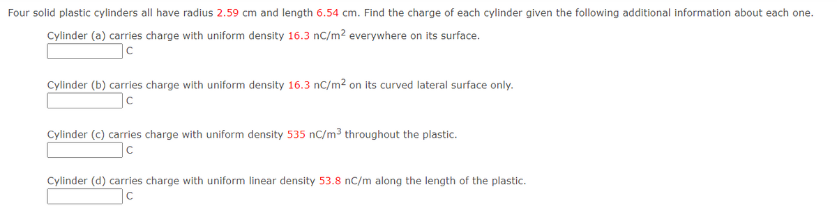 Four solid plastic cylinders all have radius 2.59 cm and length 6.54 cm. Find the charge of each cylinder given the following additional information about each one.
Cylinder (a) carries charge with uniform density 16.3 nC/m² everywhere on its surface.
C
Cylinder (b) carries charge with uniform density 16.3 nC/m² on its curved lateral surface only.
C
Cylinder (c) carries charge with uniform density 535 nC/m3 throughout the plastic.
Cylinder (d) carries charge with uniform linear density 53.8 nC/m along the length of the plastic.
