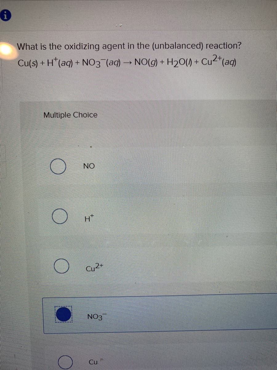 What is the oxidizing agent in the (unbalanced) reaction?
Cu(s) + H"(aq) + NO3 (aq) → NO(g) + H20() + Cu2"(aq)
Multiple Choice
NO
Cu2+
NO3
Cu.
