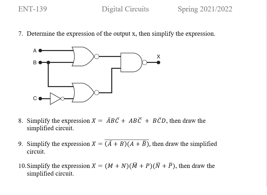 ENT-139
Digital Circuits
Spring 2021/2022
7. Determine the expression of the output x, then simplify the expression.
A
8. Simplify the expression X = ĀBC + ABC + BCD, then draw the
simplified circuit.
9. Simplify the expression X = (Ā + B)(A + B), then draw the simplified
circuit.
10.Simplify the expression X = (M + N)(M + P)(N + P), then draw the
simplified circuit.
