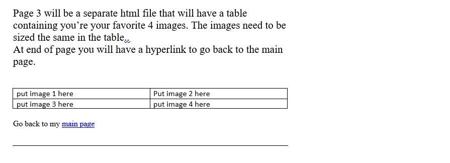 Page 3 will be a separate html file that will have a table
containing you're your favorite 4 images. The images need to be
sized the same in the table...
At end of page you will have a hyperlink to go back to the main
page.
put image 1 here
put image 3 here
Go back to my main page
Put image 2 here
put image 4 here