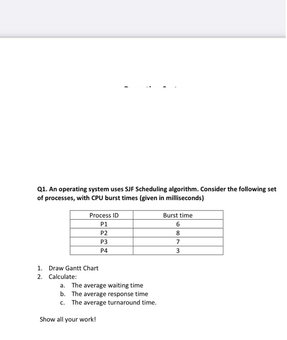 Q1. An operating system uses SJF Scheduling algorithm. Consider the following set
of processes, with CPU burst times (given in milliseconds)
Process ID
P1
P2
P3
P4
1. Draw Gantt Chart
2. Calculate:
a. The average waiting time
b. The average response time
C.
The average turnaround time.
Show all your work!
Burst time
6
8
7
3