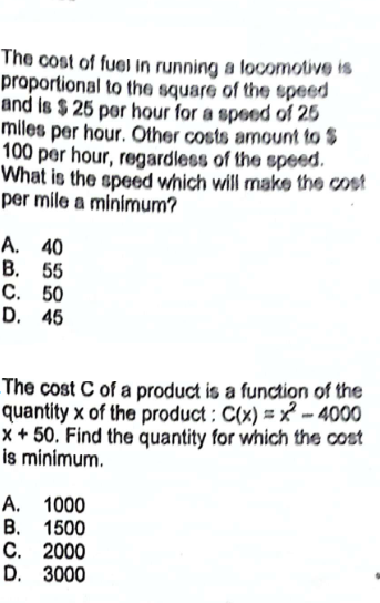 The cost of fuel in running a locomotive is
proportional to the square of the speed
and is $ 25 per hour for a speed of 25
miles per hour. Other costs amount to S
100 per hour, regardless of the speed.
What is the speed which will make the cost
per mile a minimum?
A. 40
B. 55
C. 50
D. 45
The cost C of a product is a function of the
quantity x of the product: C(x)=x²-4000
x+50. Find the quantity for which the cost
is minimum.
A. 1000
B. 1500
C. 2000
D. 3000