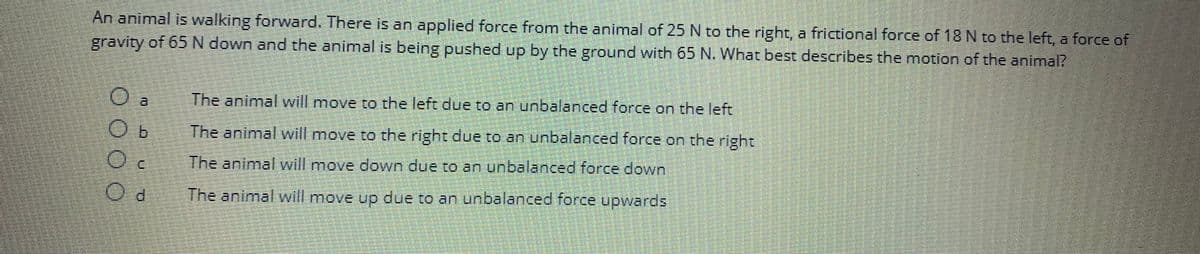 An animal is walking forward. There is an applied force from the animal of 25 N to the right, a frictional force of 18 N to the left, a force of
gravity of 65 N down and the animal is being pushed up by the ground with 65 N. What best describes the motion of the animal?
0000
O a
O
Oc
The animal will move to the left due to an unbalanced force on the left
The animal will move to the right due to an unbalanced force on the right
The animal will move down due to an unbalanced force down
The animal will move up due to an unbalanced force upwards