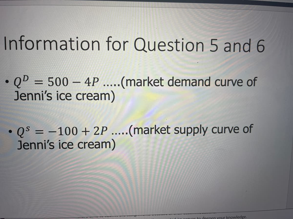 Information for Question 5 and 6
QD = 500 - 4P .....(market demand curve of
Jenni's ice cream)
●
●
• Qs = -100 + 2P .....(market supply curve of
Jenni's ice cream)
to deepen your knowledge.