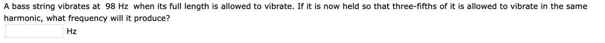 A bass string vibrates at 98 Hz when its full length is allowed to vibrate. If it is now held so that three-fifths of it is allowed to vibrate in the same
harmonic, what frequency will it produce?
Hz