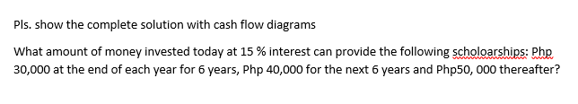 Pls. show the complete solution with cash flow diagrams
What amount of money invested today at 15 % interest can provide the following scholoarships: Php
30,000 at the end of each year for 6 years, Php 40,000 for the next 6 years and Php50, 000 thereafter?
tn wi
