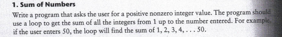 1. Sum of Numbers
Write a program that asks the user for a positive nonzero integer value. The program should
use a loop to get the sum of all the integers from 1 up to the number entered. For example
if the user enters 50, the loop will find the sum of 1, 2, 3, 4, ... 50.
