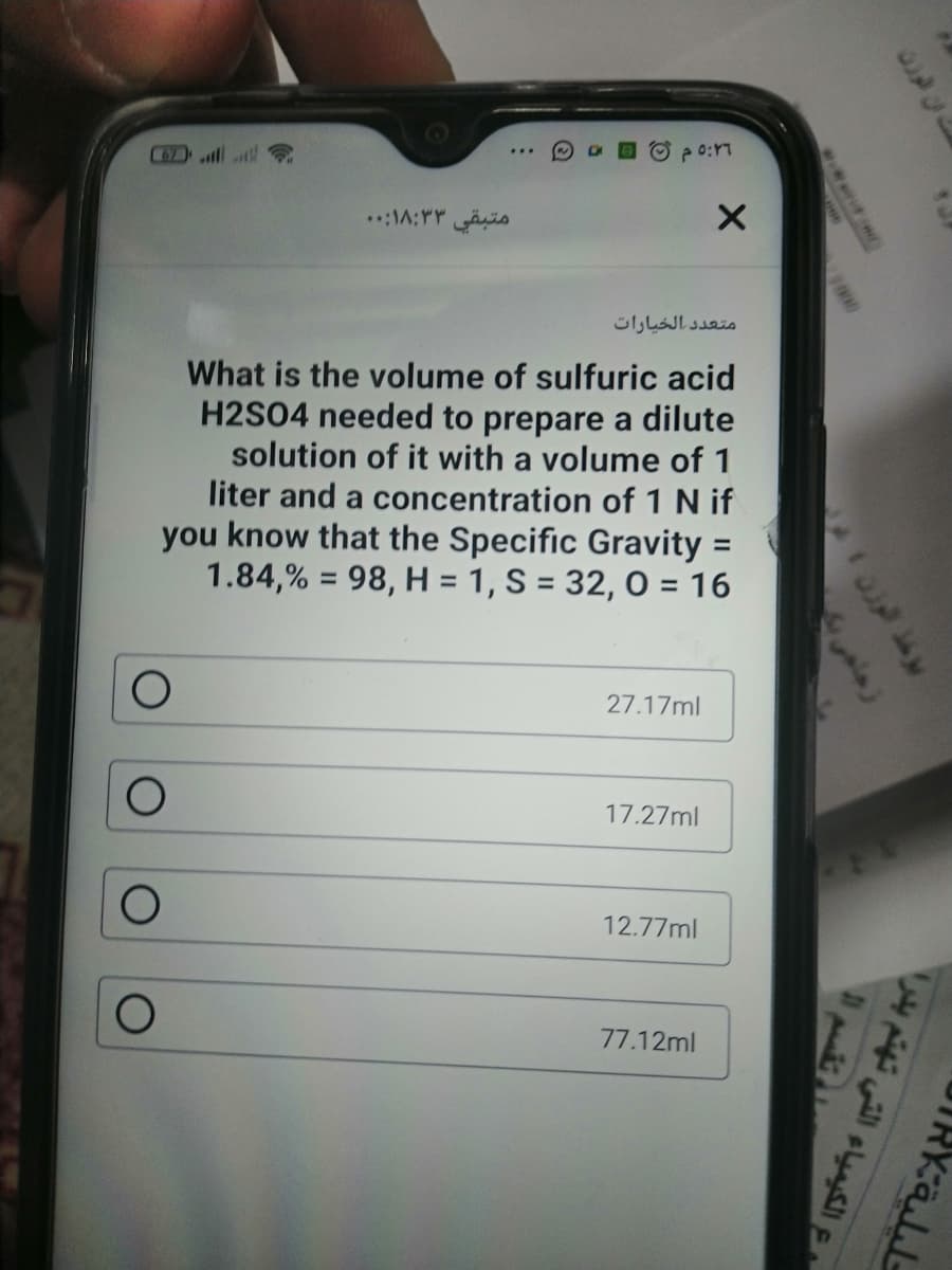 C67)
متبقي ۱8:۳۳:. .
متعد د الخيارات
What is the volume of sulfuric acid
H2S04 needed to prepare a dilute
solution of it with a volume of 1
liter and a concentration of 1 N if
you know that the Specific Gravity =
1.84,% = 98, H = 1, S = 32, 0 = 16
%3D
27.17ml
17.27ml
12.77ml
77.12ml
www
ع الكيمياء التي تهتم بدرا
355>
