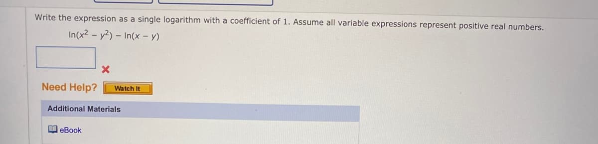 Write the expression as a single logarithm with a coefficient of 1. Assume all variable expressions represent positive real numbers.
In(x² - y2)- In(x - y)
Need Help?
X
eBook
Watch It
Additional Materials