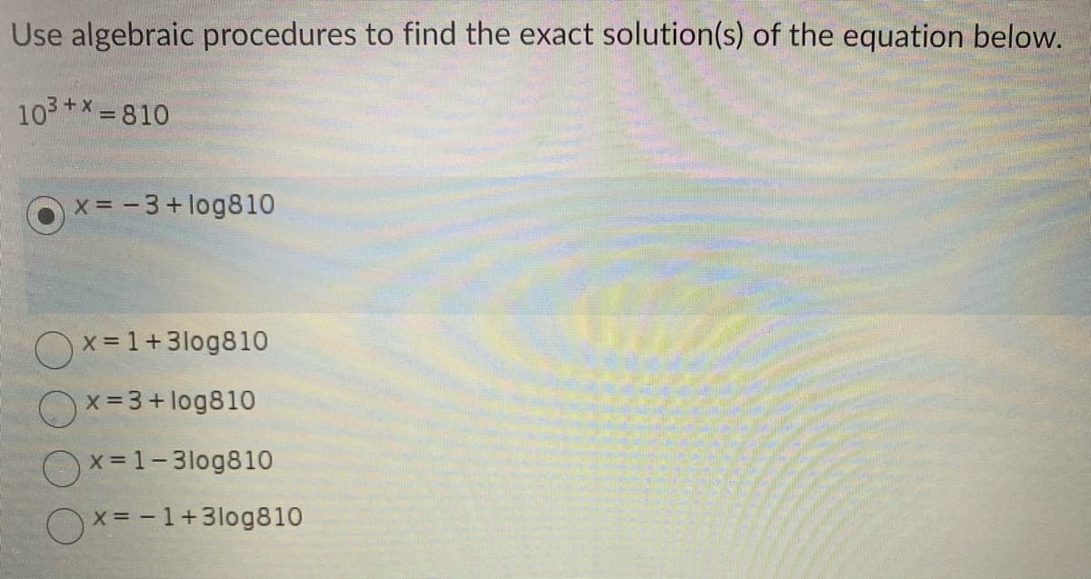 Use algebraic procedures to find the exact solution(s) of the equation below.
10³+x=810
x= -3 +log810
x=1+3log810
x=3+ log810
x=1-3log810
x= -1+3log810