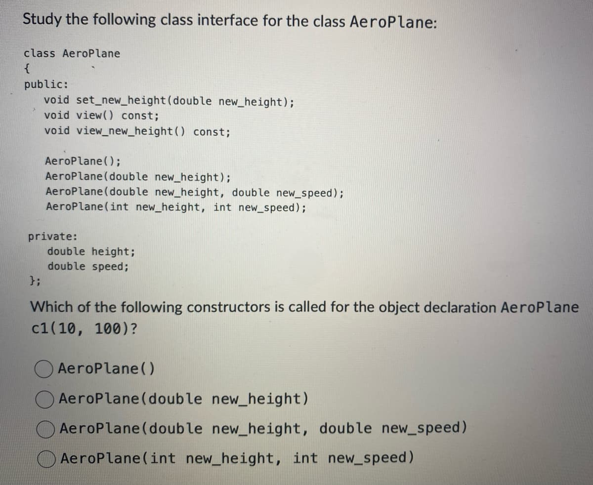 Study the following class interface for the class AeroPlane:
class AeroPlane
{
public:
void set_new_height (double new_height);
void view() const;
void view_new_height () const;
AeroPlane();
AeroPlane (double new_height);
AeroPlane (double new_height, double new_speed);
AeroPlane(int new_height, int new_speed);
private:
};
double height;
double speed;
Which of the following constructors is called for the object declaration AeroPlane
c1(19, 199)?
Aeroplane()
AeroPlane (double new_height)
Aeroplane (double new_height, double new_speed)
AeroPlane(int new_height, int new_speed)