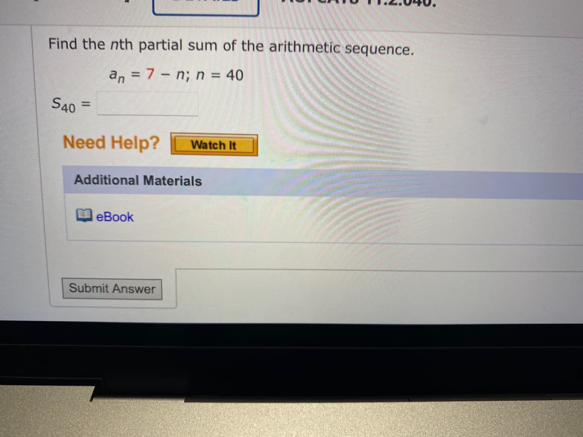 Find the nth partial sum of the arithmetic sequence.
an = 7-n; n = 40
S40 =
Need Help? Watch It
Additional Materials
eBook
Submit Answer