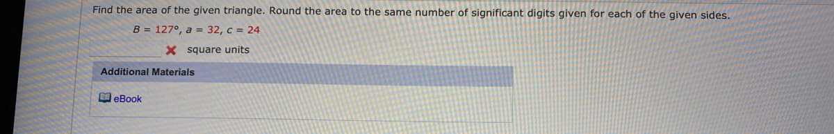 Find the area of the given triangle. Round the area to the same number of significant digits given for each of the given sides.
B = 127°, a = 32, c = 24
X square units
Additional Materials
eBook