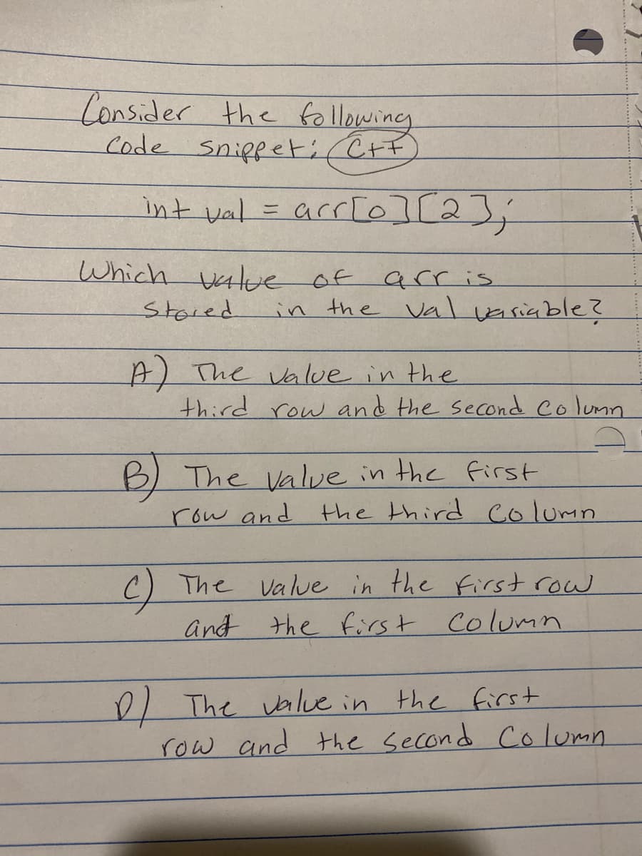 Consider the following
Code Snippeti C+F
int val
Stored
-
Which value of
arr[0][2];
arris
in the val variable?
A) The value in the
D)
third row and the second Column
B) The value in the first
row and
the third column
c) The value in the first row
and the first Column
The value in the first
row and the second Column.