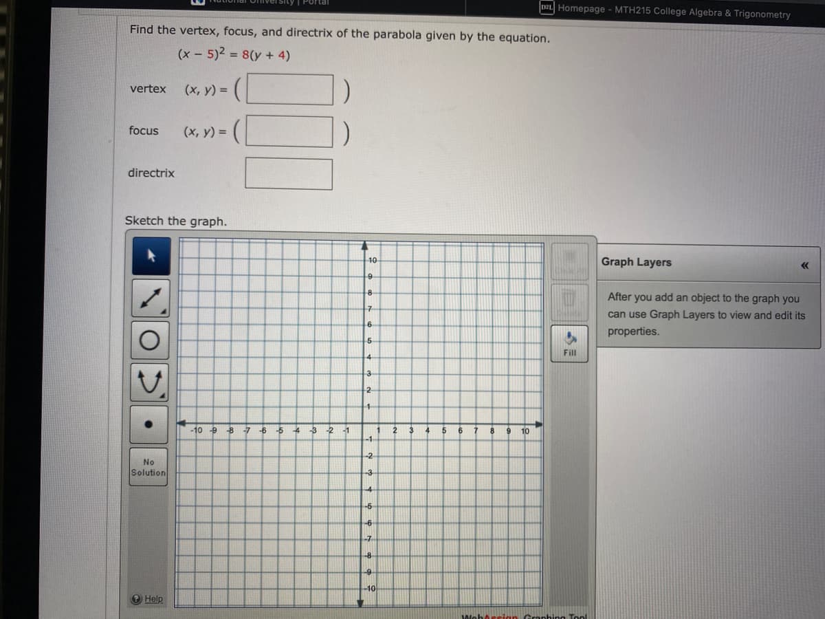 Find the vertex, focus, and directrix of the parabola given by the equation.
(x - 5)² = 8(y + 4)
vertex (x, y) =
focus
directrix
O
Sketch the graph.
●
No
Solution
=(
? Help
(x, y) =
-10 9 8 7 6
-5
4
-3
-2
-1
10
9
8
7
6
5
4
3
2
1
-1
-2
-3
-4
-5
-6
-7
-8-
-9
-10
1
2
3
4
5
6
7
8
DZL Homepage - MTH215 College Algebra & Trigonometry
9 10
Fill
WohArsion Graphing Tool
Graph Layers
<<
After you add an object to the graph you
can use Graph Layers to view and edit its
properties.