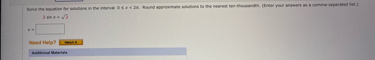 Solve the equation for solutions in the interval 0 ≤ x < 27. Round approximate solutions to the nearest ten-thousandth. (Enter your answers as a comma-separated list.)
2 sin x = √2
x =
Need Help? Watch It
Additional Materials