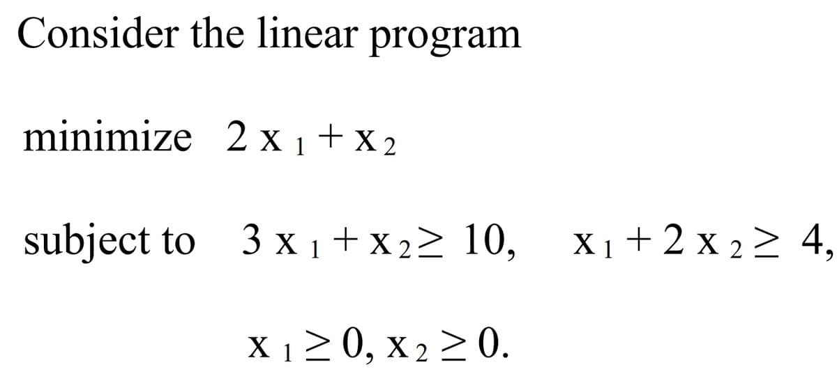 Consider the linear program
minimize 2x1 + x2
subject to 3x1+x2≥ 10, X₁ + 2 x 2 ≥ 4,
X1
X 1≥ 0, x 2 ≥ 0.