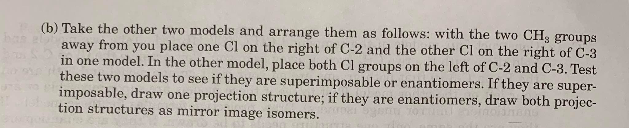 (b) Take the other two models and arrange them as follows: with the two CH, groups
elaby
away from you place one Cl on the right of C-2 and the other Cl on the right of C-3
in one model. In the other model, place both Cl groups on the left of C-2 and C-3. Test
these two models to see if they are superimposable or enantiomers. If they are super-
imposable, draw one projection structure; if they are enantiomers, draw both projec-
tion structures as mirror image isomers.
