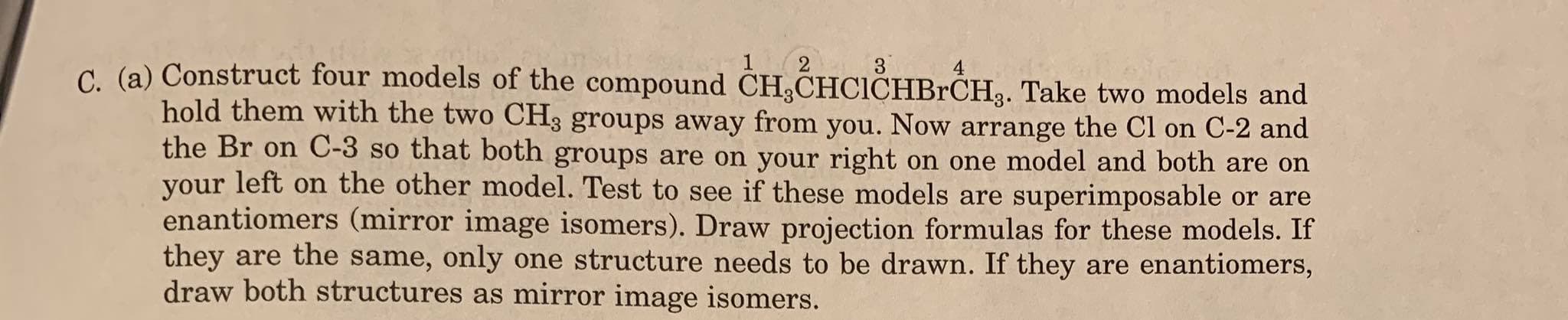 (2 3
C. (a) Construct four models of the compound CH,CHCICHBRCH3. Take two models and
hold them with the two CH3 groups away from you. Now arrange the CI on C-2 and
the Br on C-3 so that both groups are on your right on one model and both are on
your left on the other model. Test to see if these models are superimposable or are
enantiomers (mirror image isomers). Draw projection formulas for these models. If
they are the same, only one structure needs to be drawn. If they are enantiomers,
draw both structures as mirror image isomers.
