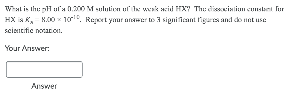 What is the pH of a 0.200 M solution of the weak acid HX? The dissociation constant for
HX is K, = 8.00 × 10-10. Report your answer to 3 significant figures and do not use
scientific notation.
Your Answer:
Answer
