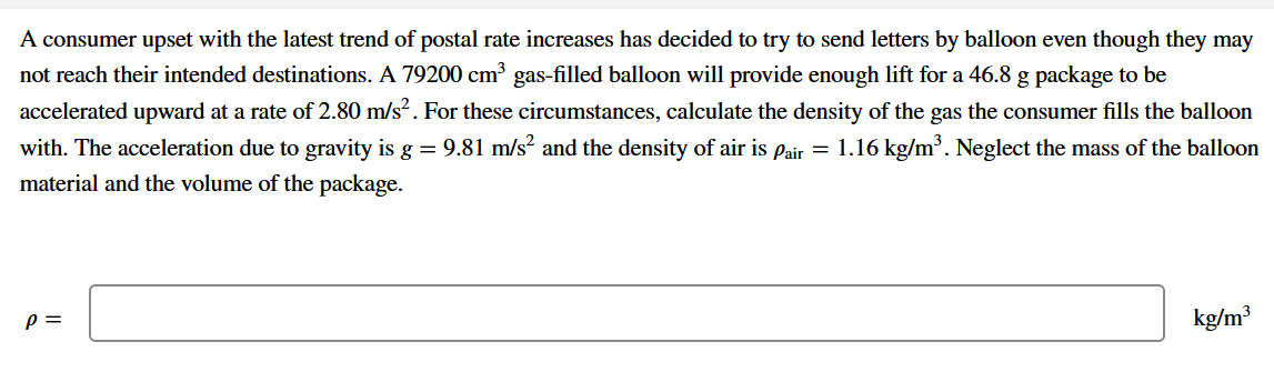 A consumer upset with the latest trend of postal rate increases has decided to try to send letters by balloon even though they may
not reach their intended destinations. A 79200 cm³ gas-filled balloon will provide enough lift for a 46.8 g package to be
accelerated upward at a rate of 2.80 m/s². For these circumstances, calculate the density of the gas the consumer fills the balloon
with. The acceleration due to gravity is g = 9.81 m/s? and the density of air is pair = 1.16 kg/m³. Neglect the mass of the balloon
material and the volume of the package.
p =
kg/m³
