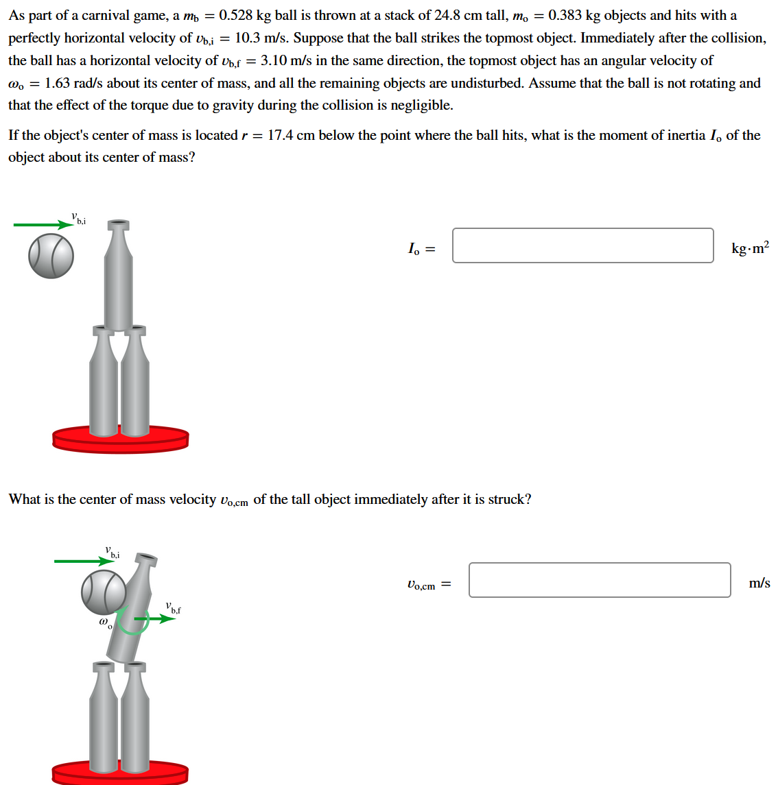 As part of a carnival game, a m, = 0.528 kg ball is thrown at a stack of 24.8 cm tall, m, = 0.383 kg objects and hits with a
perfectly horizontal velocity of v,i = 10.3 m/s. Suppose that the ball strikes the topmost object. Immediately after the collision,
the ball has a horizontal velocity of vhf = 3.10 m/s in the same direction, the topmost object has an angular velocity of
@, = 1.63 rad/s about its center of mass, and all the remaining objects are undisturbed. Assume that the ball is not rotating and
that the effect of the torque due to gravity during the collision is negligible.
If the object's center of mass is located r = 17.4 cm below the point where the ball hits, what is the moment of inertia I, of the
object about its center of mass?
I, =
kg-m?
What is the center of mass velocity vo cm of the tall object immediately after it is struck?
Vb.i
Vo.cm =
m/s
