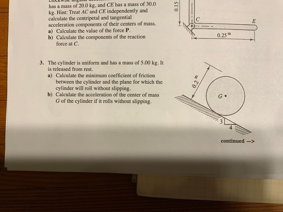 has a mass of 20.0 kg, and CE has a mass of 30.0
kg. Hint: Treat AC and CE independently and
calculate the centripetal and tangential
acceleration components of their centers of mass.
a) Calculate the value of the force P.
b) Calculate the components of the reaction
force at C.
3. The cylinder is uniform and has a mass of 5.00 kg. It
is released from rest.
a) Calculate the minimum coefficient of friction
between the cylinder and the plane for which the
cylinder will roll without slipping.
b) Calculate the acceleration of the center of mass
G of the cylinder if it rolls without slipping.
0.15
a
0.2
C
G.
0.25m
E
continued ->