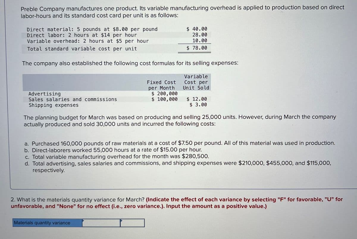 Preble Company manufactures one product. Its variable manufacturing overhead is applied to production based on direct
labor-hours and its standard cost card per unit is as follows:
Direct material: 5 pounds at $8.00 per pound
Direct labor: 2 hours at $14 per hour
Variable overhead: 2 hours at $5 per hour
Total standard variable cost per unit
The company also established the following cost formulas for its selling expenses:
Variable
Cost per
Unit Sold
Advertising
Sales salaries and commissions
Shipping expenses
$ 40.00
28.00
10.00
$78.00
Fixed Cost
per Month
$ 200,000
$ 100,000
$12.00
$ 3.00
The planning budget for March was based on producing and selling 25,000 units. However, during March the company
actually produced and sold 30,000 units and incurred the following costs:
a. Purchased 160,000 pounds of raw materials at a cost of $7.50 per pound. All of this material was used in production.
b. Direct-laborers worked 55,000 hours at a rate of $15.00 per hour.
Materials quantity variance
c. Total variable manufacturing overhead for the month was $280,500.
d. Total advertising, sales salaries and commissions, and shipping expenses were $210,000, $455,000, and $115,000,
respectively.
2. What is the materials quantity variance for March? (Indicate the effect of each variance by selecting "F" for favorable, "U" for
unfavorable, and "None" for no effect (i.e., zero variance.). Input the amount as a positive value.)