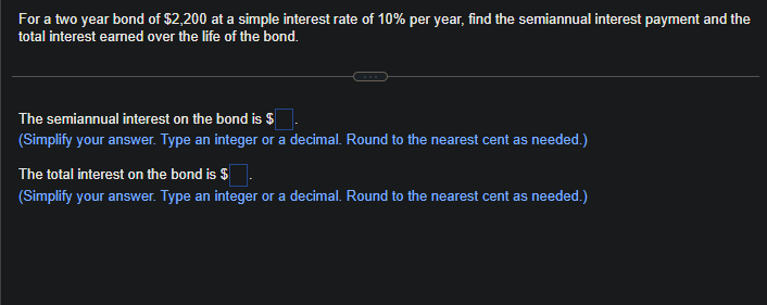 For a two year bond of $2,200 at a simple interest rate of 10% per year, find the semiannual interest payment and the
total interest earned over the life of the bond.
The semiannual interest on the bond is $
(Simplify your answer. Type an integer or a decimal. Round to the nearest cent as needed.)
The total interest on the bond is $
(Simplify your answer. Type an integer or a decimal. Round to the nearest cent as needed.)