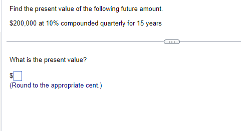 Find the present value of the following future amount.
$200,000 at 10% compounded quarterly for 15 years
What is the present value?
$
(Round to the appropriate cent.)