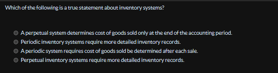 Which of the following is a true statement about inventory systems?
A perpetual system determines cost of goods sold only at the end of the accounting period.
Periodic inventory systems require more detailed inventory records.
A periodic system requires cost of goods sold be determined after each sale.
Perpetual inventory systems require more detailed inventory records.