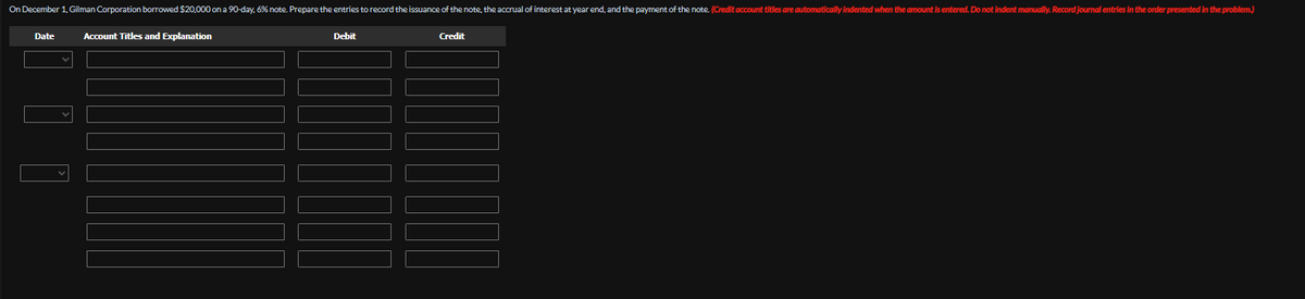 On December 1, Gilman Corporation borrowed $20,000 on a 90-day, 6% note. Prepare the entries to record the issuance of the note, the accrual of interest at year end, and the payment of the note. (Credit account titles are automatically indented when the amount is entered. Do not indent manually. Record journal entries in the order presented in the problem.)
Date
Account Titles and Explanation
Debit
Credit
$11