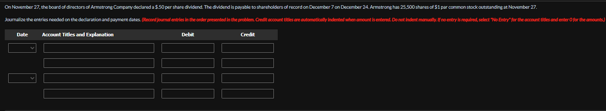 On November 27, the board of directors of Armstrong Company declared a $.50 per share dividend. The dividend is payable to shareholders of record on December 7 on December 24. Armstrong has 25,500 shares of $1 par common stock outstanding at November 27.
Journalize the entries needed on the declaration and payment dates. (Record journal entries in the order presented in the problem. Credit account titles are automatically indented when amount is entered. Do not indent manually. If no entry is required, select "No Entry" for the account titles and enter O for the amounts.)
Date
Account Titles and Explanation
Debit
Credit