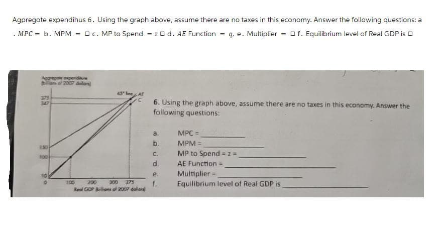 Agpregote expendihus 6. Using the graph above, assume there are no taxes in this economy. Answer the following questions:
. MPC = b. MPM = c. MP to Spend = z d. AE Function = q. e. Multiplier = f. Equilibrium level of Real GDP is
Aggregate expenditure
Pilliams of 2007 dollan
375
347
45 line AE
6. Using the graph above, assume there are no taxes in this economy. Answer the
following questions:
150
100
10
O
100
200
300 375
Real GDP (billions of 2007 dollars)
a.
MPC =
b.
MPM =
C.
MP to Spend 2=
=
d.
AE Function =
e.
Multiplier =
f.
Equilibrium level of Real GDP is