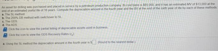 An asset for driling was purchased and placed in service by a petroleum production company Its cost basis is $65.000, and it has an estimated MV of $13,000 at the
end of an estimated useful life of 16 years Compute the depreciation amount in the fourth year and the BV at the end of the sixth year of life by each of these methods
a. The SL method
b. The 200% DB method with switchover to SL
c. The GDS.
d. The ADS
Click the icon to view the partial listing of depreciable assets used in business.
Click the icon to view the GDS Recovery Rates ()
a. Using the SL method the depreciation amount in the fourth year is S (Round to the nearest dollar)
