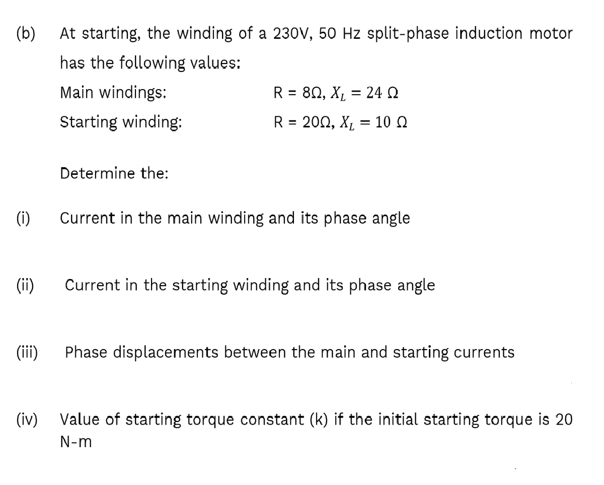 (b)
At starting, the winding of a 230V, 50 Hz split-phase induction motor
has the following values:
Main windings:
R= 8Ω, Χ,24 Ω
%3D
Starting winding:
R= 20Ω , X, 10 Ω
Determine the:
(i)
Current in the main winding and its phase angle
(ii)
Current in the starting winding and its phase angle
(iii)
Phase displacements between the main and starting currents
(iv) Value of starting torque constant (k) if the initial starting torque is 20
N-m
