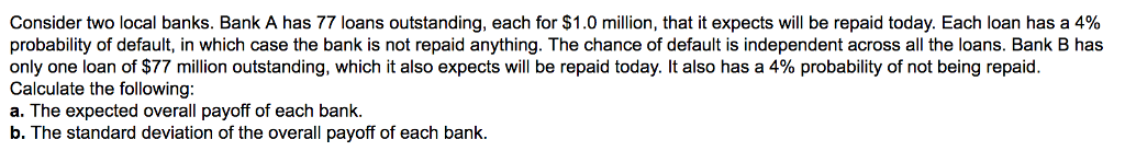 Consider two local banks. Bank A has 77 loans outstanding, each for $1.0 million, that it expects will be repaid today. Each loan has a 4%
probability of default, in which case the bank is not repaid anything. The chance of default is independent across all the loans. Bank B has
only one loan of $77 million outstanding, which it also expects will be repaid today. It also has a 4% probability of not being repaid.
Calculate the following:
a. The expected overall payoff of each bank.
b. The standard deviation of the overall payoff of each bank.