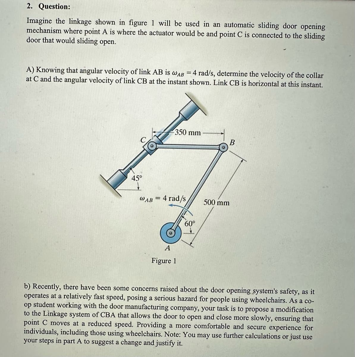 2. Question:
Imagine the linkage shown in figure 1 will be used in an automatic sliding door opening
mechanism where point A is where the actuator would be and point C is connected to the sliding
door that would sliding open.
A) Knowing that angular velocity of link AB is WAB = 4 rad/s, determine the velocity of the collar
at C and the angular velocity of link CB at the instant shown. Link CB is horizontal at this instant.
45°
350 mm
WAB = 4 rad/s
A
Figure 1
60°
B
500 mm
b) Recently, there have been some concerns raised about the door opening system's safety, as it
operates at a relatively fast speed, posing a serious hazard for people using wheelchairs. As a co-
op student working with the door manufacturing company, your task is to propose a modification
to the Linkage system of CBA that allows the door to open and close more slowly, ensuring that
point C moves at a reduced speed. Providing a more comfortable and secure experience for
individuals, including those using wheelchairs. Note: You may use further calculations or just use
your steps in part A to suggest a change and justify it.