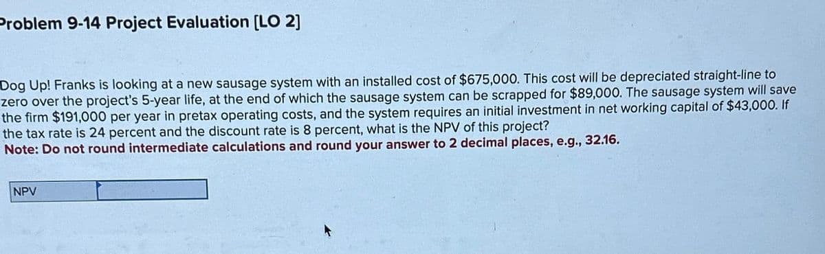 Problem 9-14 Project Evaluation [LO 2]
Dog Up! Franks is looking at a new sausage system with an installed cost of $675,000. This cost will be depreciated straight-line to
zero over the project's 5-year life, at the end of which the sausage system can be scrapped for $89,000. The sausage system will save
the firm $191,000 per year in pretax operating costs, and the system requires an initial investment in net working capital of $43,000. If
the tax rate is 24 percent and the discount rate is 8 percent, what is the NPV of this project?
Note: Do not round intermediate calculations and round your answer to 2 decimal places, e.g., 32.16.
NPV