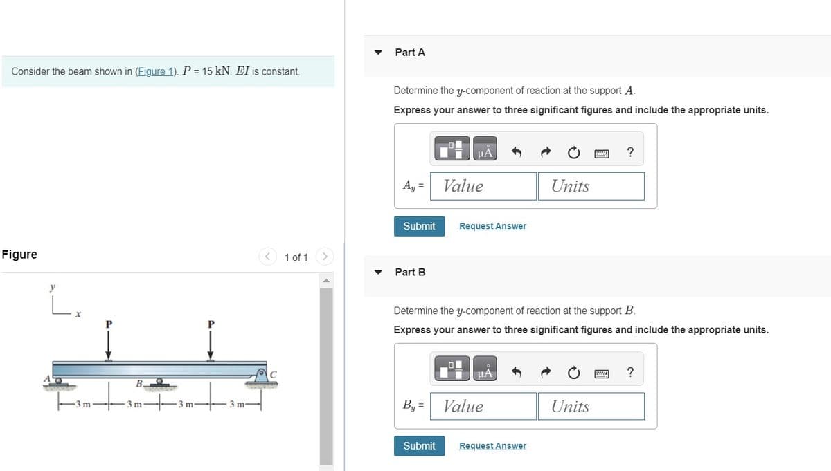 Consider the beam shown in (Figure 1). P = 15 kN. EI is constant.
Part A
Figure
A
y
P
P
m
B
-3 m
m
3 m-
Determine the y-component of reaction at the support A.
Express your answer to three significant figures and include the appropriate units.
HA
?
Ay=
Value
Units
Submit
Request Answer
<
1 of 1
>
Part B
C
Determine the y-component of reaction at the support B.
Express your answer to three significant figures and include the appropriate units.
ΜΑ
?
By
Value
Units
Submit
Request Answer