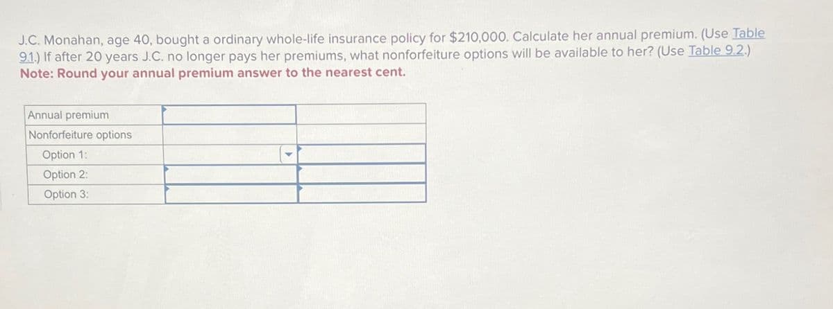 J.C. Monahan, age 40, bought a ordinary whole-life insurance policy for $210,000. Calculate her annual premium. (Use Table
9.1.) If after 20 years J.C. no longer pays her premiums, what nonforfeiture options will be available to her? (Use Table 9.2.)
Note: Round your annual premium answer to the nearest cent.
Annual premium
Nonforfeiture options
Option 1:
Option 2:
Option 3: