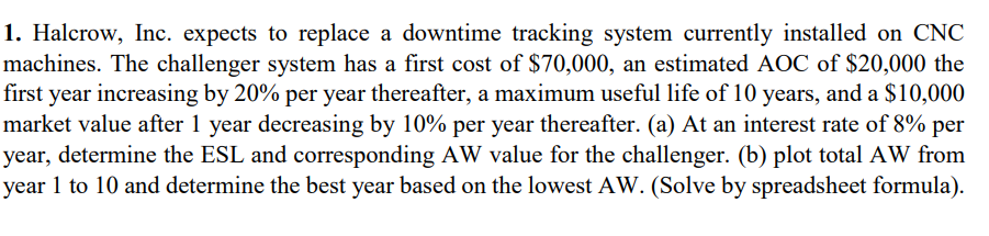 1. Halcrow, Inc. expects to replace a downtime tracking system currently installed on CNC
machines. The challenger system has a first cost of $70,000, an estimated AOC of $20,000 the
first year increasing by 20% per year thereafter, a maximum useful life of 10 years, and a $10,000
market value after 1 year decreasing by 10% per year thereafter. (a) At an interest rate of 8% per
year, determine the ESL and corresponding AW value for the challenger. (b) plot total AW from
year 1 to 10 and determine the best year based on the lowest AW. (Solve by spreadsheet formula).