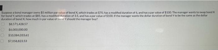 Suppose a bond manager owns $5 million par value of bond X, which trades at $70, has a modified duration of 6, and has a par value of $100. The manager wants to swap bond X
for bond Y, which trades at $85, has a modified duration of 3.5, and has a par value of $100. If the manager wants the dollar duration of bond Y to be the same as the dollar
duration of bond X, how much in par value of bond Y should the manager buy?
$8.571,428.57
O $6,000,000.00
O $10,084,033.61
O $7,058,823.53
