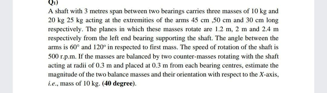 Q1)
A shaft with 3 metres span between two bearings carries three masses of 10 kg and
20 kg 25 kg acting at the extremities of the arms 45 cm ,50 cm and 30 cm long
respectively. The planes in which these masses rotate are 1.2 m, 2 m and 2.4 m
respectively from the left end bearing supporting the shaft. The angle between the
arms is 60° and 120° in respected to first mass. The speed of rotation of the shaft is
500 r.p.m. If the masses are balanced by two counter-masses rotating with the shaft
acting at radii of 0.3 m and placed at 0.3 m from each bearing centres, estimate the
magnitude of the two balance masses and their orientation with respect to the X-axis,
i.e., mass of 10 kg. (40 degree).
