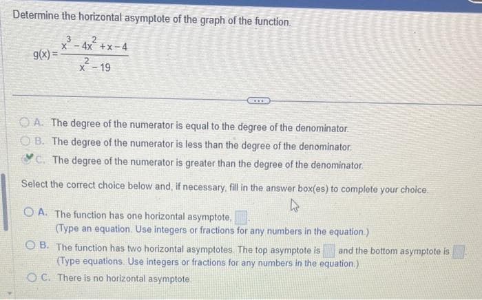 Determine the horizontal asymptote of the graph of the function.
2
-4x+x-4
g(x)=
x³-4x²+
X
2
x-19
OA. The degree of the numerator is equal to the degree of the denominator.
OB. The degree of the numerator is less than the degree of the denominator.
C. The degree of the numerator is greater than the degree of the denominator.
Select the correct choice below and, if necessary, fill in the answer box(es) to complete your choice.
4
OA. The function has one horizontal asymptote,
(Type an equation. Use integers or fractions for any numbers in the equation.)
OB. The function has two horizontal asymptotes. The top asymptote is and the bottom asymptote is
(Type equations. Use integers or fractions for any numbers in the equation.)
OC. There is no horizontal asymptote